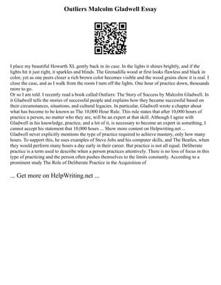 Outliers Malcolm Gladwell Essay
I place my beautiful Howarth XL gently back in its case. In the lights it shines brightly, and if the
lights hit it just right, it sparkles and blinds. The Grenadilla wood at first looks flawless and black in
color, yet as one peers closer a rich brown color becomes visible and the wood grains show it is real. I
close the case, and as I walk from the room I turn off the lights. One hour of practice down, thousands
more to go.
Or so I am told. I recently read a book called Outliers: The Story of Success by Malcolm Gladwell. In
it Gladwell tells the stories of successful people and explains how they became successful based on
their circumstances, situations, and cultural legacies. In particular, Gladwell wrote a chapter about
what has become to be known as The 10,000 Hour Rule. This rule states that after 10,000 hours of
practice a person, no matter who they are, will be an expert at that skill. Although I agree with
Gladwell in his knowledge, practice, and a lot of it, is necessary to become an expert in something, I
cannot accept his statement that 10,000 hours ... Show more content on Helpwriting.net ...
Gladwell never explicitly mentions the type of practice required to achieve mastery, only how many
hours. To support this, he uses examples of Steve Jobs and his computer skills, and The Beatles, when
they would perform many hours a day early in their career. But practice is not all equal. Deliberate
practice is a term used to describe when a person practices attentively. There is no loss of focus in this
type of practicing and the person often pushes themselves to the limits constantly. According to a
prominent study The Role of Deliberate Practice in the Acquisition of
... Get more on HelpWriting.net ...
 