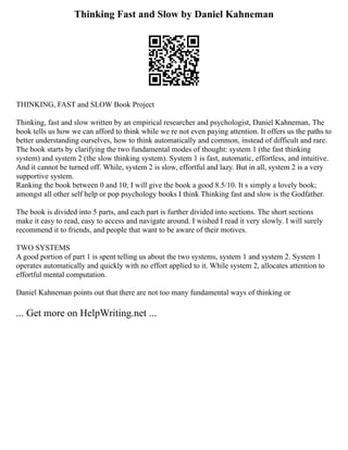 Thinking Fast and Slow by Daniel Kahneman
THINKING, FAST and SLOW Book Project
Thinking, fast and slow written by an empirical researcher and psychologist, Daniel Kahneman, The
book tells us how we can afford to think while we re not even paying attention. It offers us the paths to
better understanding ourselves, how to think automatically and common, instead of difficult and rare.
The book starts by clarifying the two fundamental modes of thought: system 1 (the fast thinking
system) and system 2 (the slow thinking system). System 1 is fast, automatic, effortless, and intuitive.
And it cannot be turned off. While, system 2 is slow, effortful and lazy. But in all, system 2 is a very
supportive system.
Ranking the book between 0 and 10; I will give the book a good 8.5/10. It s simply a lovely book;
amongst all other self help or pop psychology books I think Thinking fast and slow is the Godfather.
The book is divided into 5 parts, and each part is further divided into sections. The short sections
make it easy to read, easy to access and navigate around. I wished I read it very slowly. I will surely
recommend it to friends, and people that want to be aware of their motives.
TWO SYSTEMS
A good portion of part 1 is spent telling us about the two systems, system 1 and system 2. System 1
operates automatically and quickly with no effort applied to it. While system 2, allocates attention to
effortful mental computation.
Daniel Kahneman points out that there are not too many fundamental ways of thinking or
... Get more on HelpWriting.net ...
 