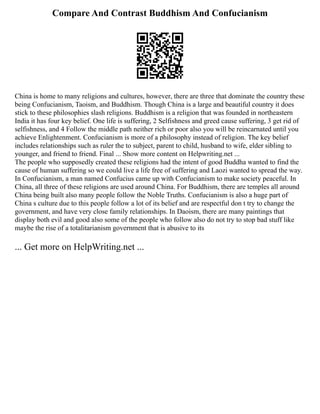 Compare And Contrast Buddhism And Confucianism
China is home to many religions and cultures, however, there are three that dominate the country these
being Confucianism, Taoism, and Buddhism. Though China is a large and beautiful country it does
stick to these philosophies slash religions. Buddhism is a religion that was founded in northeastern
India it has four key belief. One life is suffering, 2 Selfishness and greed cause suffering, 3 get rid of
selfishness, and 4 Follow the middle path neither rich or poor also you will be reincarnated until you
achieve Enlightenment. Confucianism is more of a philosophy instead of religion. The key belief
includes relationships such as ruler the to subject, parent to child, husband to wife, elder sibling to
younger, and friend to friend. Final ... Show more content on Helpwriting.net ...
The people who supposedly created these religions had the intent of good Buddha wanted to find the
cause of human suffering so we could live a life free of suffering and Laozi wanted to spread the way.
In Confucianism, a man named Confucius came up with Confucianism to make society peaceful. In
China, all three of these religions are used around China. For Buddhism, there are temples all around
China being built also many people follow the Noble Truths. Confucianism is also a huge part of
China s culture due to this people follow a lot of its belief and are respectful don t try to change the
government, and have very close family relationships. In Daoism, there are many paintings that
display both evil and good also some of the people who follow also do not try to stop bad stuff like
maybe the rise of a totalitarianism government that is abusive to its
... Get more on HelpWriting.net ...
 