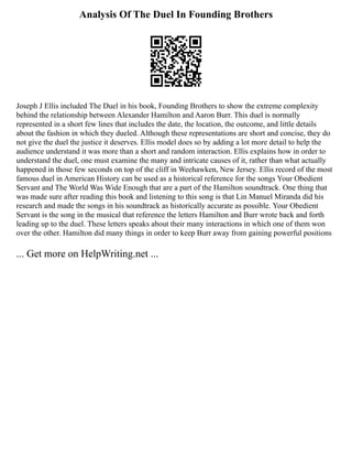 Analysis Of The Duel In Founding Brothers
Joseph J Ellis included The Duel in his book, Founding Brothers to show the extreme complexity
behind the relationship between Alexander Hamilton and Aaron Burr. This duel is normally
represented in a short few lines that includes the date, the location, the outcome, and little details
about the fashion in which they dueled. Although these representations are short and concise, they do
not give the duel the justice it deserves. Ellis model does so by adding a lot more detail to help the
audience understand it was more than a short and random interaction. Ellis explains how in order to
understand the duel, one must examine the many and intricate causes of it, rather than what actually
happened in those few seconds on top of the cliff in Weehawken, New Jersey. Ellis record of the most
famous duel in American History can be used as a historical reference for the songs Your Obedient
Servant and The World Was Wide Enough that are a part of the Hamilton soundtrack. One thing that
was made sure after reading this book and listening to this song is that Lin Manuel Miranda did his
research and made the songs in his soundtrack as historically accurate as possible. Your Obedient
Servant is the song in the musical that reference the letters Hamilton and Burr wrote back and forth
leading up to the duel. These letters speaks about their many interactions in which one of them won
over the other. Hamilton did many things in order to keep Burr away from gaining powerful positions
... Get more on HelpWriting.net ...
 