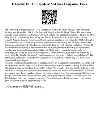 Fellowship Of The Ring Movie And Book Comparison Essay
The Fellowship of the Ring Book/Movie Comparison Written by J.R.R. Tolkien, The Fellowship of
the Ring was released in 1954; it is the first book in the Lord of the Rings Trilogy. The plot centers
around a young hobbit, Frodo Baggins, who must embark on a treacherous journey to destroy the One
Ring. He is accompanied by Sam, Merry, and Pippin. Some of the other key characters include
Gandalf, Aragorn, Legolas, Boromir, and Gimli. A movie adaptation was released in 2001. Although it
is tremendously rare, in this case, the movie adaptation more efficiently tells the story than the book.
The book commences with Bilbo Baggins one hundred and eleventh birthday celebration (Tolkien 21
30). At the end of his party, Bilbo announces that he is going to depart. Suddenly, he mysteriously
vanishes, and the crowd is astounded (Tolkien 30). Bilbo quickly runs to his home, grabs his
belongings, and walks out the door, vowing never to return. However, right before he departs, he is
briefly visited by Gandalf the wizard. Gandalf encourages him to leave behind a ring (Tolkien 33 34).
At this point in the story, the reader has no clue about the significance of the ring or ... Show more
content on Helpwriting.net ...
However, sometimes this acute detail is unnecessary. For an example: throughout the book, Frodo and
his companions spend a large portion of time wandering through the woods, avoiding the Black Riders
who desire to seize the One Ring from Frodo (Tolkien 70 145). All of this time spent wandering is not
important to the story and can quite quickly make the reader lose interest or become bored. While it is
necessary to show Frodo traveling, it is not necessary to have seventy five pages dedicated to traveling
through the woods. In the movie, the time spent traveling through the woods is very brief (Jackson).
This helps the viewer stay engaged in the story. The movie keeps only the important events, which
gives the viewer an easier understanding of the
... Get more on HelpWriting.net ...
 