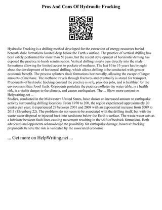 Pros And Cons Of Hydraulic Fracking
Hydraulic Fracking is a drilling method developed for the extraction of energy resources buried
beneath shale formations located deep below the Earth s surface. The practice of vertical drilling has
been safely performed for more than 50 years, but the recent development of horizontal drilling has
exposed the practice to harsh scrutinization. Vertical drilling inserts pipe directly into the shale
formations allowing for limited access to pockets of methane. The last 10 to 15 years has brought
about the development of horizontal drilling, which allows drilling to be conducted with greater
economic benefit. The process splinters shale formations horizontally, allowing the escape of larger
amounts of methane. The methane travels through fractures and eventually is stored for transport.
Proponents of hydraulic fracking contend the practice is safe, provides jobs, and is healthier for the
environment than fossil fuels. Opponents postulate the practice pollutes the water table, is a health
risk, is a viable danger to the climate, and causes earthquakes. The ... Show more content on
Helpwriting.net ...
Studies, conducted in the Midwestern United States, have shown an increased amount to earthquake
activity surrounding drilling locations. From 1970 to 200, the region experienced approximately 20
quakes per year; it experienced 29 between 2001 and 2008 with an exponential increase from 2009 to
2011 (Ehrenberg 22). The problems do not seem to be associated with the drilling itself, but with the
waste water disposal re injected back into sandstone below the Earth s surface. The waste water acts as
a lubricate between fault lines causing movement resulting in the shift of bedrock formations. Both
advocates and opponents acknowledge the possibility for earthquake damage, however fracking
proponents believe the risk is validated by the associated economic
... Get more on HelpWriting.net ...
 