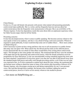 Exploring Evelyn s Anxiety
Client History:
Evelyn is a 23 year old female who presents with anxiety when tasked with presenting potentially
controversial topics publically. She is a writer, and has frequently been too nervous about her
controversial pieces that she frequently wrote anonymously in the past. She is an avid follow of St.
Thomas Aquinas. Evelyn has dependency needs that came about after an unpleasant experience when
her father became angry when he left her family.
Presenting concerns:
Evelyn has developed anxiety when it comes to public speaking. She becomes anxious whenever she
must speak in front of an audience, and she is very afraid of being a television journalist. Whenever
required to speak publically, Evelyn would develop some sort of sudden illness ... Show more content
on Helpwriting.net ...
I felt it necessary to point out how strong and brave she was to call out practices in a public format
that many may not agree with. When asked why she did not put her name on her editorial pieces,
Evelyn disclosed that she was afraid of what others would think of her writing about controversial
topics. This brought us into some gender role analysis. She mentioned that the boys were the members
of the paper that got the interesting and controversial stories, while the female journalists received
assignments for more fluff pieces, so she was uncomfortable writing something against the norm with
her name attached. I mentioned to Evelyn how great it was that she was able to pull herself away from
the standard female fluff pieces and really write thought provoking articles, even if that was not what
was expected of her. As Evelyn continued to explain more about her time writing, she mentioned that
she became more willing to attach her name to many of her articles after becoming a follower of St.
Thomas Aquinas, who encourages owning up to and taking responsibility for one s own personal
views. She said that through those readings, she became more confident, adding her name to
controversial pieces, however it led to severe anxiety whenever she needed to present
... Get more on HelpWriting.net ...
 