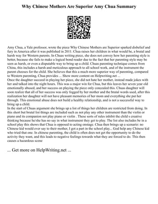 Why Chinese Mothers Are Superior Amy Chua Summary
Amy Chua, a Yale professor, wrote the piece Why Chinese Mothers are Superior sparked disbelief and
fury in America after it was published in 2011. Chua raises her children in what would be, a brutal and
harsh way for Western parents. In Chuas writing piece, she does not convey how her parenting style is
better, because she fails to make a logical bond reader due to the fact that her parenting style may be
seen as harsh, or even a disputable way to bring up a child. Chuas parenting technique comes from
China, this includes a harsh and meticulous approach to all school work, and of the instrument the
parent chooses for the child. She believes that this a much more superior way of parenting, compared
to Western parenting, Chua provides ... Show more content on Helpwriting.net ...
Once the daughter succeed in playing her piece, she did not hate her mother, instead made jokes with
her and talked into the night hours. This was a major win for Chua, but this leaves her seven year old
emotionally abused, and her success on playing the piece only concealed this. Chuas daughter will
soon realize that all of her success was only fogged by her mother and the brutal words used, after this
realization her daughter will not have pleasant memories of her mom and everything she put her
through. This emotional abuse does not build a healthy relationship, and is not a successful way to
bring up a child.
In the start of Chuas argument she brings up a list of things her children are restricted from doing. In
this short but brutal list things are included such as not play any other instrument than the violin or
piano and its companion not play piano or violin . These sorts of rules inhibit the child s creative
thinking because he/she has no say in what instrument they get to play. The list also includes be in a
school play this shows that Chua is opposed to acting onstage. Chua then brings up a scenario: no
Chinese kid would ever say to their mother, I got a part in the school play... God help any Chinese kid
who tried that one. In chinese parenting, the child is often does not get the opportunity to do the
activity they want, and this leads to negative feelings towards what they are forced to do. This then
causes a hazardous scene
... Get more on HelpWriting.net ...
 
