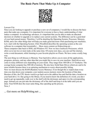 The Basic Parts That Make Up A Computer
Lawson City
Since you are looking to upgrade or purchase a new set of computers, I would like to discuss the basic
parts that make up a computer. It is important for everyone to have a basic understanding of what
makes a computer. As technology advances, it s important that you be able to make an educated
decision on whether to upgrade or to replace your current systems. The difference can be a good deal
of your hard earned money. Therefore, I will be detailing the Operating System, Processor, Memory,
RAM, and a few other things that will help you make good decisions when purchasing new machines.
Let s start with the Operating System. Chris Woodford describes the operating system as the core
software in a computer that (essentially) ... Show more content on Helpwriting.net ...
These computers date back to DOS, and Windows NT. Now we have multicore Processors, which
allow us to run two or more tasks at the same time. Of course now days, you can surf the internet,
write a word document, while listening to your favorite playlist on iTunes. We have come a really long
way.
The next thing we will discuss is Memory. Your hard drive allows you to store all the applications,
programs, pictures, and any other data that you might like to save on your machine. Hard drives now
come in many different sizes depending on your needs. They range from 100 GB to 3.9 Terabytes. The
average home computer has 500 GB of memory. We also have Solid State Drives which are said to be
more reliable because there is no spinning mechanism to worry about possibly failing.
Now we must discuss the RAM (Random Access Memory). Even though this is wiped clean every
time you shut down your computer, your random access memory stores the location of that data.
Because of this, the CPU doesn t need to go back out to the address bus and find the data s location on
your hard drive. It s like going to the library. If you need to know the definition of a word, you don t
need to get up repeatedly, walk over to the shelf with the dictionary and open it to the corresponding
page. Instead you can just take the dictionary off of the shelf and keep it at the table until you are
done. Your RAM does the exact same thing, thus speeding up the process.
Now, I
... Get more on HelpWriting.net ...
 