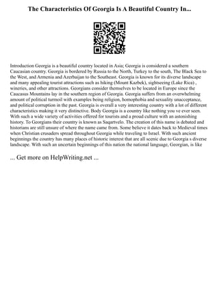 The Characteristics Of Georgia Is A Beautiful Country In...
Introduction Georgia is a beautiful country located in Asia; Georgia is considered a southern
Caucasian country. Georgia is bordered by Russia to the North, Turkey to the south, The Black Sea to
the West, and Armenia and Azerbaijan to the Southeast. Georgia is known for its diverse landscape
and many appealing tourist attractions such as hiking (Mount Kazbek), sightseeing (Lake Rica) ,
wineries, and other attractions. Georgians consider themselves to be located in Europe since the
Caucasus Mountains lay in the southern region of Georgia. Georgia suffers from an overwhelming
amount of political turmoil with examples being religion, homophobia and sexuality unacceptance,
and political corruption in the past. Georgia is overall a very interesting country with a lot of different
characteristics making it very distinctive. Body Georgia is a country like nothing you ve ever seen.
With such a wide variety of activities offered for tourists and a proud culture with an astonishing
history. To Georgians their country is known as Saqartvelo. The creation of this name is debated and
historians are still unsure of where the name came from. Some believe it dates back to Medieval times
when Christian crusaders spread throughout Georgia while traveling to Israel. With such ancient
beginnings the country has many places of historic interest that are all scenic due to Georgia s diverse
landscape. With such an uncertain beginnings of this nation the national language, Georgian, is like
... Get more on HelpWriting.net ...
 