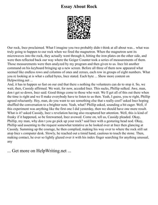 Essay About Rock
Our rock, Inez proclaimed. What I imagine you two probably didn t think at all about was... what was
truly going to happen to our rock when we fired the magnetron. When the magnetron sent its
microwaves into the rock, they actually went through it, hitting the iron plates on the other side, and
were then reflected back our way where the Geiger Counter took a series of measurements of them.
Those measurements were then analyzed by my program and then given to us. Inez hit another
command on his keyboard bringing up a new screen. Before all three of them now appeared what
seemed like endless rows and columns of ones and zeroes, each row in groups of eight numbers. What
you re looking at is what s called bytes, Inez stated. Each byte ... Show more content on
Helpwriting.net ...
And, it has to happen so fast on our end that there s nothing the volunteers can do to stop it. So, we
wait, then, Cassidy affirmed. We wait, for now, acceded Inez. This sucks, Phillip sulked. Awe, man,
don t get so down, Inez said. Good things come to those who wait. We ll get all of this out there when
the time is right and we ll make everybody have to listen to us then. Yeah, I guess, you re right, Phillip
agreed reluctantly. Hey, man, do you want to see something else that s really cool? asked Inez hoping
shuffled the conversation to a brighter note. Yeah, what? Phillip asked, sounding a bit eager. Well, if
this experiment was anything like the first one I did yesterday, then we should have one more result.
What is it? asked Cassidy, Inez s revelation having also recaptured her attention. Well, this is kind of
freaky if it happened, so be forewarned, Inez avowed. Come on, tell us, Cassidy pleaded. Okay,
Phillip, my man, why don t you go pick up your rock? said Inez with a gesturing head nod. Okay,
Phillip said assenting to the request somewhat tentative as he looked over at Inez then glancing at
Cassidy. Summing up the courage, he then complied, making his way over to where the rock still sat
atop Inez s computer desk. Slowly, he reached out a timid hand, cautious to touch the stone. Then,
making contact, he ever so lightly glazed over it with his index finger searching for anything unusual,
any
... Get more on HelpWriting.net ...
 