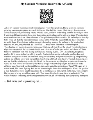 My Summer Memories Involve Me At Camp
All of my summer memories involve me at camp. From third grade on, I have spent my summers
growing up among the pecan trees and feeding on Blue Bell ice cream. I had always done the same
activities each year; swimming, riflery, arts and crafts, aerobics and fishing. But that all changed when
I went to a different session. I was now thrown into a mix of new girls with new ideas. When the time
came to choose activities, I looked to one of the girls in my cabin for advice. We had only met that day
but I could tell that she was someone you looked up to. When she suggested I did dance with her, I
turned it down. I hated dance and the thought of standing on stage for an hour in the blazing heat
repulsed me. But, she persisted. So I caved in. I ... Show more content on Helpwriting.net ...
Then I get up my canoes to morrow night, and fetch my raft over from the island. Then the first dark
night that comes steal the key out of the old man s britches after he goes to bed, and shove off down
the river on the raft with Jim, hiding daytimes and running nights... (291). Essentially, his plan is
perfect. He is going to find out of it is actually Jim in the hut, get the raft ready, steal the key, and
continue doing what he and Jim had been doing the entire trip. His plan would quickly and painlessly
get Jim out of harm s way and prevent him from being sold back into slavery. Through this quote, we
can see that Huck is looking out for his friend. He doesn t want anything bad to happen to him so he
works his plan around the safest way for Jim to escape without being caught. Tom Sawyer had a
different idea. Tom took one look at Huck s plan and rejected the entire thing, Work? Why, cert nly it
would work, like rats a fighting. But it s too blame simple; there ain t nothing to it. What s the good of
a plan that ain t no more trouble than that? It s as mild as goose milk. (291). In his rant, Tom compare
Huck s plan to being as mild as goose milk. Tom hates this plan because there is no fun in it. Tom
would rather do something entertaining than look out for Jim s well being. Tom completely disregards
... Get more on HelpWriting.net ...
 