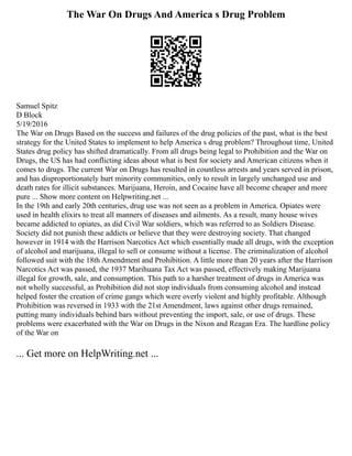 The War On Drugs And America s Drug Problem
Samuel Spitz
D Block
5/19/2016
The War on Drugs Based on the success and failures of the drug policies of the past, what is the best
strategy for the United States to implement to help America s drug problem? Throughout time, United
States drug policy has shifted dramatically. From all drugs being legal to Prohibition and the War on
Drugs, the US has had conflicting ideas about what is best for society and American citizens when it
comes to drugs. The current War on Drugs has resulted in countless arrests and years served in prison,
and has disproportionately hurt minority communities, only to result in largely unchanged use and
death rates for illicit substances. Marijuana, Heroin, and Cocaine have all become cheaper and more
pure ... Show more content on Helpwriting.net ...
In the 19th and early 20th centuries, drug use was not seen as a problem in America. Opiates were
used in health elixirs to treat all manners of diseases and ailments. As a result, many house wives
became addicted to opiates, as did Civil War soldiers, which was referred to as Soldiers Disease.
Society did not punish these addicts or believe that they were destroying society. That changed
however in 1914 with the Harrison Narcotics Act which essentially made all drugs, with the exception
of alcohol and marijuana, illegal to sell or consume without a license. The criminalization of alcohol
followed suit with the 18th Amendment and Prohibition. A little more than 20 years after the Harrison
Narcotics Act was passed, the 1937 Marihuana Tax Act was passed, effectively making Marijuana
illegal for growth, sale, and consumption. This path to a harsher treatment of drugs in America was
not wholly successful, as Prohibition did not stop individuals from consuming alcohol and instead
helped foster the creation of crime gangs which were overly violent and highly profitable. Although
Prohibition was reversed in 1933 with the 21st Amendment, laws against other drugs remained,
putting many individuals behind bars without preventing the import, sale, or use of drugs. These
problems were exacerbated with the War on Drugs in the Nixon and Reagan Era. The hardline policy
of the War on
... Get more on HelpWriting.net ...
 