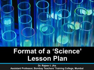 Format of a ‘Science’
Lesson Plan
Dr. Rajeev I. Jha
Assistant Professor, Bombay Teachers’ Training College, Mumbai
 