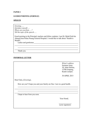 PAPER 1
GUIDED WRITING (FORMAT)
SPEECH
INFORMAL LETTER
Greeting.......
Introduce oneself......
Where are you from......?
Tell the topic of the speech......
Good morning to the Principal, teachers and fellow students. I am Dr. Mohd Noh bin
Ahmad from Pulau Pinang General Hospital. I would like to talk about "Health is
Wealth".
Ladies and gentlemen._________________________________________________
______________________________________________________________________.
___________________________________________________________________
______________________________________________________________________.
Thank you.
Writer's address
Suzanna Anne,
30, Jalan Delima,
12300 Ampang,
Kuala Lumpur.
30 APRIL 2015
Dear Fatin, (Greeting),
How are you? I hope you and your family are fine. I am in a good health.
___________________________________________________________________
______________________________________________________________________.
___________________________________________________________________
______________________________________________________________________.
I hope to hear from you soon.
Your friend,
______________
(your signature)
 