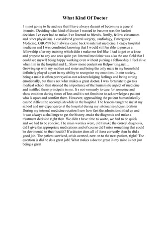 What Kind Of Doctor
I m not going to lie and say that I have always dreamt of becoming a general
internist. Deciding what kind of doctor I wanted to become was the hardest
decision I ve ever had to make. I ve listened to friends, family, fellow classmates
and other physicians. I considered general surgery, cardiology, Emergency
Medicine, OBGYN but I always came back to internal medicine. I enjoy hospital
medicine and I was comforted knowing that I would still be able to pursue a
fellowship after my training which didn t make me feel like I had to get on a knee
and propose to any one area quite yet. Internal medicine was also the one field that I
could see myself being happy working even without pursing a fellowship. I feel alive
when I m in the hospital and I... Show more content on Helpwriting.net ...
Growing up with my mother and sister and being the only male in my household
definitely played a part in my ability to recognize my emotions. In our society,
being a male is often portrayed as not acknowledging feelings and being strong
emotionally, but that s not what makes a great doctor. I was fortunate to go to a
medical school that stressed the importance of the humanistic aspect of medicine
and instilled these principals in me. It s not womanly to care for someone and
show emotion during times of loss and it s not feminine to acknowledge a patient
who is upset and comfort them. However, approaching the patient humanistically
can be difficult to accomplish while in the hospital. The lessons taught to me at my
school and my experiences at the hospital during my internal medicine rotation
During my internal medicine rotation I saw how fast the admissions piled up and
it was always a challenge to get the history, make the diagnosis and make a
treatment decision right then. We didn t have time to waste, we had to be quick
and we had to be concise. The main worries were, did I make the correct diagnosis,
did I give the appropriate medications and of course did I miss something that could
be detrimental to their health? If a doctor does all of these correctly then he did a
good job. The patient survived, crisis averted, now on to the next patient, right? The
question is did he do a great job? What makes a doctor great in my mind is not just
being a great
 