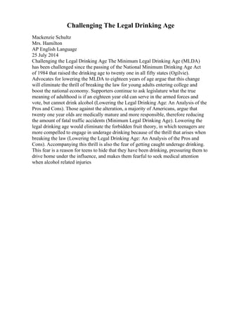 Challenging The Legal Drinking Age
Mackenzie Schultz
Mrs. Hamilton
AP English Language
25 July 2014
Challenging the Legal Drinking Age The Minimum Legal Drinking Age (MLDA)
has been challenged since the passing of the National Minimum Drinking Age Act
of 1984 that raised the drinking age to twenty one in all fifty states (Ogilvie).
Advocates for lowering the MLDA to eighteen years of age argue that this change
will eliminate the thrill of breaking the law for young adults entering college and
boost the national economy. Supporters continue to ask legislature what the true
meaning of adulthood is if an eighteen year old can serve in the armed forces and
vote, but cannot drink alcohol (Lowering the Legal Drinking Age: An Analysis of the
Pros and Cons). Those against the alteration, a majority of Americans, argue that
twenty one year olds are medically mature and more responsible, therefore reducing
the amount of fatal traffic accidents (Minimum Legal Drinking Age). Lowering the
legal drinking age would eliminate the forbidden fruit theory, in which teenagers are
more compelled to engage in underage drinking because of the thrill that arises when
breaking the law (Lowering the Legal Drinking Age: An Analysis of the Pros and
Cons). Accompanying this thrill is also the fear of getting caught underage drinking.
This fear is a reason for teens to hide that they have been drinking, pressuring them to
drive home under the influence, and makes them fearful to seek medical attention
when alcohol related injuries
 