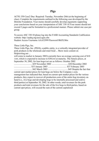 Pigs
ACTG 350 Case2 Due: Required: Tuesday, November 26th (at the beginning of
class). Complete the requirements outlined in the following case developed by the
Deloitte Foundation. Your memo should carefully develop arguments supporting
your conclusions based on your interpretation of ASC 330 10.Your memo should not
exceed 2 pages and be formatted in a professional manner. Please submit one case per
group.
To access ASC 330 10 please log into the FASB Accounting Standards Codification
website: http://aaahq.org/ascLogin.cfm
Student Access Username AAA52999 Password BbJ5LMm
Three Little Pigs, Inc.
Three Little Pigs, Inc. (PIGS), a public entity, is a vertically integrated provider of
pork products to the wholesale and retail food ... Show more content on
Helpwriting.net ...
will come to market in January 2003) currently have an average carrying cost of $10
/cwt, which is expected to increase to $38/cwt at maturity. The futures prices, at
September 30, 2002, for lean hogs/cwt are as follows: October 2002
.................................$29 November 2002 ..............................$30 December 2002
.............................. $33 January 2003 ................................. $37 February 2003
.................................$42 March 2003 ....................................$45 Despite the fact that
current spot market prices for lean hogs are below the Company s cost,
management has indicated that, based on current spot market prices for the various
products, they expect to recover all production costs of the entire hog inventory on
hand (i.e., live hogs and developing hogs to be internally processed and sold to
third parties) at September 30, 2002. In other words, total revenues for the pork
products and total revenues for the sale of the live hogs to third parties, based on
current spot prices, will exceed the sum of the current capitalized
 