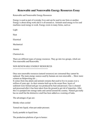 Renewable and Nonrewable Energy Resources Essay
Renewable and Nonrewable Energy Resources
Energy is used as part of everyday lives and can be used in one form or another.
Energy is about doing work and it is all around us. Animals need energy to live and
machines need energy to work. Energy exists in many forms, such as:
Light
Heat
Electrical
Mechanical
Atomic
Chemical etc.
There are different types of energy resources. They go into two groups, which are
Non renewable and Renewable.
NON RENEWABLE ENERGY RESOURCES
==============================
Once non renewable resources (natural resources) are consumed they cannot be
replaced. The main energy sources used by humans are non renewable ... Show more
content on Helpwriting.net ...
It comes from tiny plants and animals remains that used to live in oceans over a
million of years ago. As their remains built up on the ocean floor, layers of
sediment were formed and gas was produced by heat and pressure. Gas is cleaned
and processed after it has been taken from the ground to get rid of impurities. After
this it is pumped into storage tanks and carried around the country. Natural gas really
has no smell but the distinctive smell has been added as a warning of leaks.
The advantages of gas are:
Shrinks when cooled
Turned into liquid, when put under pressure.
Easily portable in liquid form.
The production platform of gas to homes:
 