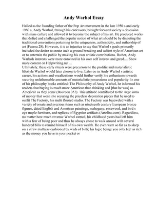 Andy Warhol Essay
Hailed as the founding father of the Pop Art movement in the late 1950 s and early
1960 s, Andy Warhol, through his endeavors, brought forward society s obsession
with mass culture and allowed it to become the subject of his art. He produced works
that defied and challenged the popular notion of what art should be by disputing the
traditional conventions pertaining to the uniqueness, authenticity, and authorship of
art (Faerna 28). However, it is an injustice to say that Warhol s goals primarily
included the desire to create such a ground breaking and salient style of American art
or to entertain the public by making his own artistic contributions. Rather, Andy
Warhols interests were more entwined in his own self interest and greed.... Show
more content on Helpwriting.net ...
Ultimately, these early rituals were precursors to the prolific and materialistic
lifestyle Warhol would later choose to live. Later on in Andy Warhol s artistic
career, his actions and vocalizations would further verify his enthusiasm towards
securing unfathomable amounts of materialistic possessions and popularity. In one
of his philosophy books entitled: The Philosophy of Andy Warhol, he informed his
readers that buying is much more American than thinking and [that he was] as
American as they come (Bourdon 352). This attitude contributed to the large sums
of money that went into securing the priceless decoration pieces that he used to
outfit The Factory, his multi floored studio. The Factory was bejeweled with a
variety of ornate and precious items such as nineteenth century European bronze
figures, dated English and American paintings, mahogany, rosewood, and bird s
eye maple furniture, and replicas of Egyptian artifacts (Artelino.com). Regardless,
no matter how much revenue Warhol earned, his childhood years had left him
with a fear of being poor and thus he always chose to walk around with several
hundred bills to remind himself of his own wealth. He even went so far as to sleep
on a straw mattress cushioned by wads of bills; his logic being: you only feel as rich
as the money you have in your pocket or
 