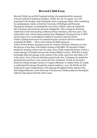 Brevard Child Essay
Brevard Childs was an Old Testament scholar who popularized the canonical
criticism method of looking at Scripture. Childs, the son of a pastor, was well
acquainted with Scripture and Christianity from a young age (Ahn). After completing
his undergraduate studies at both the University of Michigan and Princeton
Theological Seminary, he attended the University of Basel, where he studied the
Old Testament and earned his doctorate (Sheppard). After earning his doctorate,
Childs had a brief stint teaching at Mission House Seminary; after four years, Yale
offered him a job, and he began teaching there (Sheppard). He passed away in 2007,
but his legacy lives on through his method of canonical criticism (Seitz).
Childs is perhaps best known for popularizing the canonical criticism method of
examining the Bible. ... Show more content on Helpwriting.net ...
Author Jeremy Bouma, quoting an essay by Anthony Thiselton, elaborates on why
this process is best done with smaller sections of the Bible. He describes Childs s
method by breaking it down into five steps. First, Childs studied the history of how a
certain passage of Scripture became the modern Biblical version. With that in mind,
he thought about the passage in the context of the whole canon how and where it fit
in the canon. Next, if the text had been quoted in the New Testament, he studied the
quoted portion and how it was used in the New Testament. Fourth, he [invited] a
historical reading through a history of exegesis (Bouma); in simpler terms, he sought
to understand the passage through the original audience s eyes. He did this by first
studying the many interpretations of the passage throughout history and how they
had changed (Bouma). In the final step of the process, Childs produced a theological
reflection that agreed with the whole canon
 