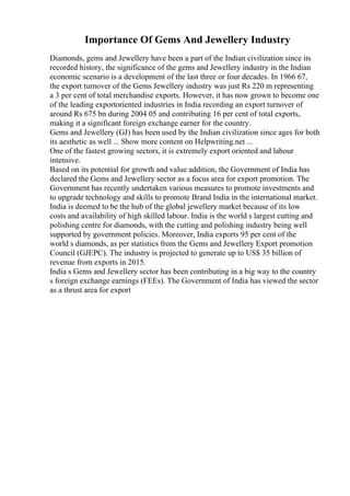 Importance Of Gems And Jewellery Industry
Diamonds, gems and Jewellery have been a part of the Indian civilization since its
recorded history, the significance of the gems and Jewellery industry in the Indian
economic scenario is a development of the last three or four decades. In 1966 67,
the export turnover of the Gems Jewellery industry was just Rs 220 m representing
a 3 per cent of total merchandise exports. However, it has now grown to become one
of the leading exportoriented industries in India recording an export turnover of
around Rs 675 bn during 2004 05 and contributing 16 per cent of total exports,
making it a significant foreign exchange earner for the country.
Gems and Jewellery (GJ) has been used by the Indian civilization since ages for both
its aesthetic as well ... Show more content on Helpwriting.net ...
One of the fastest growing sectors, it is extremely export oriented and labour
intensive.
Based on its potential for growth and value addition, the Government of India has
declared the Gems and Jewellery sector as a focus area for export promotion. The
Government has recently undertaken various measures to promote investments and
to upgrade technology and skills to promote Brand India in the international market.
India is deemed to be the hub of the global jewellery market because of its low
costs and availability of high skilled labour. India is the world s largest cutting and
polishing centre for diamonds, with the cutting and polishing industry being well
supported by government policies. Moreover, India exports 95 per cent of the
world s diamonds, as per statistics from the Gems and Jewellery Export promotion
Council (GJEPC). The industry is projected to generate up to US$ 35 billion of
revenue from exports in 2015.
India s Gems and Jewellery sector has been contributing in a big way to the country
s foreign exchange earnings (FEEs). The Government of India has viewed the sector
as a thrust area for export
 