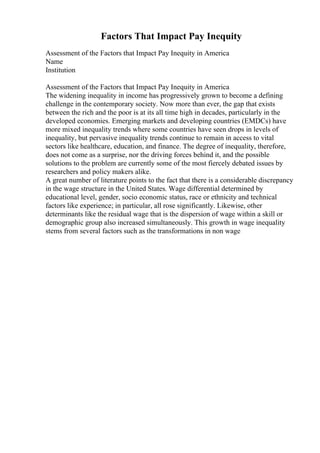 Factors That Impact Pay Inequity
Assessment of the Factors that Impact Pay Inequity in America
Name
Institution
Assessment of the Factors that Impact Pay Inequity in America
The widening inequality in income has progressively grown to become a defining
challenge in the contemporary society. Now more than ever, the gap that exists
between the rich and the poor is at its all time high in decades, particularly in the
developed economies. Emerging markets and developing countries (EMDCs) have
more mixed inequality trends where some countries have seen drops in levels of
inequality, but pervasive inequality trends continue to remain in access to vital
sectors like healthcare, education, and finance. The degree of inequality, therefore,
does not come as a surprise, nor the driving forces behind it, and the possible
solutions to the problem are currently some of the most fiercely debated issues by
researchers and policy makers alike.
A great number of literature points to the fact that there is a considerable discrepancy
in the wage structure in the United States. Wage differential determined by
educational level, gender, socio economic status, race or ethnicity and technical
factors like experience; in particular, all rose significantly. Likewise, other
determinants like the residual wage that is the dispersion of wage within a skill or
demographic group also increased simultaneously. This growth in wage inequality
stems from several factors such as the transformations in non wage
 
