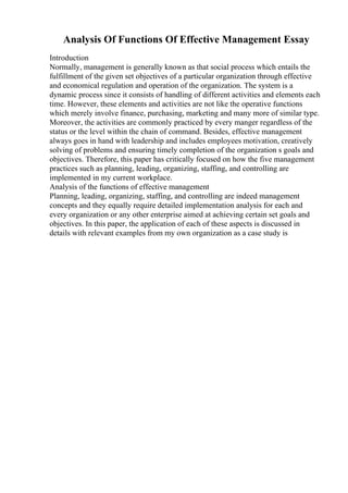 Analysis Of Functions Of Effective Management Essay
Introduction
Normally, management is generally known as that social process which entails the
fulfillment of the given set objectives of a particular organization through effective
and economical regulation and operation of the organization. The system is a
dynamic process since it consists of handling of different activities and elements each
time. However, these elements and activities are not like the operative functions
which merely involve finance, purchasing, marketing and many more of similar type.
Moreover, the activities are commonly practiced by every manger regardless of the
status or the level within the chain of command. Besides, effective management
always goes in hand with leadership and includes employees motivation, creatively
solving of problems and ensuring timely completion of the organization s goals and
objectives. Therefore, this paper has critically focused on how the five management
practices such as planning, leading, organizing, staffing, and controlling are
implemented in my current workplace.
Analysis of the functions of effective management
Planning, leading, organizing, staffing, and controlling are indeed management
concepts and they equally require detailed implementation analysis for each and
every organization or any other enterprise aimed at achieving certain set goals and
objectives. In this paper, the application of each of these aspects is discussed in
details with relevant examples from my own organization as a case study is
 