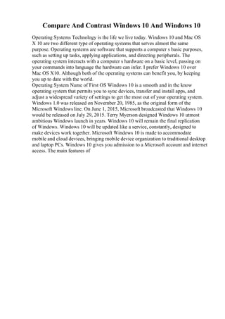 Compare And Contrast Windows 10 And Windows 10
Operating Systems Technology is the life we live today. Windows 10 and Mac OS
X 10 are two different type of operating systems that serves almost the same
purpose. Operating systems are software that supports a computer s basic purposes,
such as setting up tasks, applying applications, and directing peripherals. The
operating system interacts with a computer s hardware on a basic level, passing on
your commands into language the hardware can infer. I prefer Windows 10 over
Mac OS X10. Although both of the operating systems can benefit you, by keeping
you up to date with the world.
Operating System Name of First OS Windows 10 is a smooth and in the know
operating system that permits you to sync devices, transfer and install apps, and
adjust a widespread variety of settings to get the most out of your operating system.
Windows 1.0 was released on November 20, 1985, as the original form of the
Microsoft Windows line. On June 1, 2015, Microsoft broadcasted that Windows 10
would be released on July 29, 2015. Terry Myerson designed Windows 10 utmost
ambitious Windows launch in years. Windows 10 will remain the final replication
of Windows. Windows 10 will be updated like a service, constantly, designed to
make devices work together. Microsoft Windows 10 is made to accommodate
mobile and cloud devices, bringing mobile device organization to traditional desktop
and laptop PCs. Windows 10 gives you admission to a Microsoft account and internet
access. The main features of
 