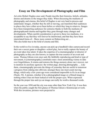 Essay on The Development of Photography and Film
Art critic Robert Hughes once said, People inscribe their histories, beliefs, attitudes,
desires and dreams in the images they make. When discussing the mediums of
photography and cinema, this belief of Hughes is not very hard to process and
understand. Images, whether they be still or moving, can transform their audiences
to places they have either never been before or which they long to return to. Images
have been transporting audiences for centuries thanks to both the mediums of
photographyand cinema and together they gone through many changes and
developments. When careful consideration is given to these two mediums, it is
acceptable to say that they will forever be intertwined, and that they have been
interrelated forms of... Show more content on Helpwriting.net ...
This also holds true to the field of cinema and film.
In the world we live in today, anyone can pick up a handheld video camera and record
their son s soccer game or daughter s school play, but to really capture the beauty of
an event takes true talent. It takes the expertise of a cinematographer or director of
photography as they are also known, to capture the true essence of an event and
scene. Thomas Edison even once said, By faithfully reproducing and kind or type of
movement, it [cinematography] constitutes man s most astonishing victory to date
over forgetfulness. It retains and restores the things memory alone can t recover, not
to mention its auxiliary agencies: the written page, drawing photography. ... Like
them, cinematography prevents the things of yesterday that are useful to tomorrow
s progress from sinking into oblivion; amongst these one must count moving
things, which only a few years ago were considered impossible to fix in an image
(Neale, 54). A picture, whether it be a photographed image or a filmed image is
nothing when it has not been looked at with the proper eyes. When expressed
through the proper lens and eye an image can really be worth a thousand words.
So the year was 1894 and the city was none other than New York City. It was then
when the public caught the first glance of Thomas Edison s Kinetoscope at work.
With this invention, pictures were projected in
 