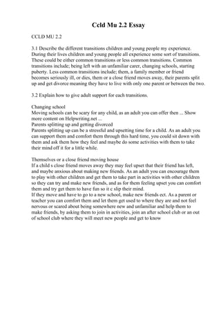 Ccld Mu 2.2 Essay
CCLD MU 2.2
3.1 Describe the different transitions children and young people my experience.
During their lives children and young people all experience some sort of transitions.
These could be either common transitions or less common transitions. Common
transitions include; being left with an unfamiliar carer, changing schools, starting
puberty. Less common transitions include; them, a family member or friend
becomes seriously ill, or dies, them or a close friend moves away, their parents split
up and get divorce meaning they have to live with only one parent or between the two.
3.2 Explain how to give adult support for each transitions.
Changing school
Moving schools can be scary for any child, as an adult you can offer then ... Show
more content on Helpwriting.net ...
Parents splitting up and getting divorced
Parents splitting up can be a stressful and upsetting time for a child. As an adult you
can support them and comfort them through this hard time, you could sit down with
them and ask them how they feel and maybe do some activities with them to take
their mind off it for a little while.
Themselves or a close friend moving house
If a child s close friend moves away they may feel upset that their friend has left,
and maybe anxious about making new friends. As an adult you can encourage them
to play with other children and get them to take part in activities with other children
so they can try and make new friends, and as for them feeling upset you can comfort
them and try get them to have fun so it c slip their mind.
If they move and have to go to a new school, make new friends ect. As a parent or
teacher you can comfort them and let them get used to where they are and not feel
nervous or scared about being somewhere new and unfamiliar and help them to
make friends, by asking them to join in activities, join an after school club or an out
of school club where they will meet new people and get to know
 