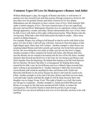 Common Types Of Love In Shakespeare s Romeo And Juliet
William Shakespeare s play, the tragedy of Romeo and Juliet, is well known. It
portrays two star crossed lovers and their journey through young love; however, the
men takes love for granted. Romeo and Juliet is known for its love debate.
Shakespeare uses the characters to show various views of love. Each character falls
under a certain category of love. The most common types of love are superficial,
physical, and sacrificial. Shakespeare illustrates love as superficial, which is defined
through appearance, wealth, and status. Romeo demonstrates this view of love when
he falls in love with Juliet at first sight, without knowing her. When Romeo asks the
serving man, What lady s that which doth enrich the hand of yonder... Show more
content on Helpwriting.net ...
For example, Romeo was willing to kill himself so that he can be with Juliet in her
grave. For fear of that, I still will stay with thee, And never from this palace of dim
night Depart again. Here, here will I remain . Another example is when Nurse was
sneaking helped Romeo and Juliet secretly get married, she loved Juliet and cared
for her, she was risking her own safety to make sure the one she loves is happy.
Another example is Paris wanted to be buried with Juliet, after Romeo kills him.
Just like Romeo, he too wanted to be buried with the love of his life Juliet. Another
character that showed sacrificial love is the Friar; he was trying to get Romeo and
Juliet together from the beginning. He helped then hoping to end the feud between
the two families. He knew that there is a consequence for helping them sneak
around but he didn t care, he loved Romeo and was a fatherly figure towards him,
and is willing to get punished for it. Another character is Benvolio, he loved his
cousin Romeo and would do anything for him, and Romeo kills Tybalt and
Benvolio told Romeo to run a1way because he doesn t end want his cousin to be
killed. Another example is at the end of the play, Romeo and Juliet are now dead,
Lord and Lady Capulet said that the might as well be dead, because there only
daughter was no longer living. O me! This sight of death is as a bell, that warns
my old age to a sepulcher . Another example is, Tybalt just killed Mercutio and
Romeo is so angry by this that turns around and kills Tybalt, no matter the
consequences. He loved his friend so much that he just has to get revenge.
Sacrificial love can also be defined as true love or love that does not have to do with
anything
 