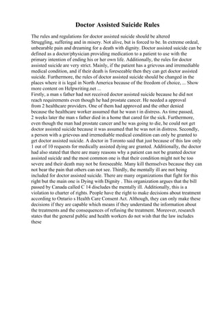 Doctor Assisted Suicide Rules
The rules and regulations for doctor assisted suicide should be altered
Struggling, suffering and in misery. Not alive, but is forced to be. In extreme ordeal,
unbearable pain and dreaming for a death with dignity. Doctor assisted suicide can be
defined as a doctor/physician providing medication to a patient to use with the
primary intention of ending his or her own life. Additionally, the rules for doctor
assisted suicide are very strict. Mainly, if the patient has a grievous and irremediable
medical condition, and if their death is foreseeable then they can get doctor assisted
suicide. Furthermore, the rules of doctor assisted suicide should be changed in the
places where it is legal in North America because of the freedom of choice, ... Show
more content on Helpwriting.net ...
Firstly, a man s father had not received doctor assisted suicide because he did not
reach requirements even though he had prostate cancer. He needed a approval
from 2 healthcare providers. One of them had approved and the other denied
because the healthcare worker assumed that he wasn t in distress. As time passed,
2 weeks later the man s father died in a home that cared for the sick. Furthermore,
even though the man had prostate cancer and he was going to die, he could not get
doctor assisted suicide because it was assumed that he was not in distress. Secondly,
a person with a grievous and irremediable medical condition can only be granted to
get doctor assisted suicide. A doctor in Toronto said that just because of this law only
1 out of 10 requests for medically assisted dying are granted. Additionally, the doctor
had also stated that there are many reasons why a patient can not be granted doctor
assisted suicide and the most common one is that their condition might not be too
severe and their death may not be foreseeable. Many kill themselves because they can
not bear the pain that others can not see. Thirdly, the mentally ill are not being
included for doctor assisted suicide. There are many organizations that fight for this
right but the main one is Dying with Dignity . This organization argues that the bill
passed by Canada called C 14 discludes the mentally ill. Additionally, this is a
violation to charter of rights. People have the right to make decisions about treatment
according to Ontario s Health Care Consent Act. Although, they can only make these
decisions if they are capable which means if they understand the information about
the treatments and the consequences of refusing the treatment. Moreover, research
states that the general public and health workers do not wish that the law includes
these
 