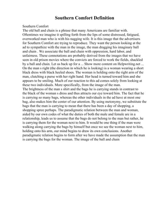 Southern Comfort Definition
Southern Comfort
The old ball and chain is a phrase that many Americans are familiar with.
Oftentimes we imagine it spilling forth from the lips of some distressed, fatigued,
overworked man who is with his nagging wife. It is this image that the advertisers
for Southern Comfort are trying to reproduce. They want the person looking at the
ad to sympathize with the man in the image, the man dragging his imaginary ball
and chain . We associate the ball and chain with oppression, hard labor, and
unfairness. These connotations are probably derived from the images that we have
seen in old prison movies where the convicts are forced to work the fields, shackled
by a ball and chain. Let us back up for a ... Show more content on Helpwriting.net ...
On the man s right (the direction in which he is looking) is a woman wearing a short
black dress with black heeled shoes. The woman is holding onto the right arm of the
man, clutching a purse with her right hand. Her head is turned toward him and she
appears to be smiling. Much of our reaction to this ad comes solely from looking at
these two individuals. More specifically, from the image of the man.
The brightness of the man s shirt and the bags he is carrying stands in contrast to
the black of the woman s dress and thus attracts our eye toward him. The fact that he
is carrying so many bags, whereas the other individuals in the ad have at most one
bag, also makes him the center of our attention. By using metonymy, we substitute the
bags that the man is carrying to mean that there has been a day of shopping, a
shopping spree perhaps. The paradigmatic relation between the man and woman,
aided by our own codes of what the duties of both the male and female are in a
relationship, leads us to assume that the bags do not belong to the man but rather, he
is carrying them for the woman next to him. It would be one thing if the man were
walking along carrying the bags by himself but once we see the woman next to him,
holding onto his arm, our mind begins to draw its own conclusions. Another
paradigmatic relation begins to form after we have made the assumption that the man
is carrying the bags for the woman. The image of the ball and chain
 
