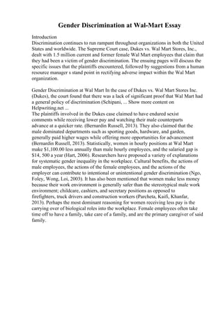 Gender Discrimination at Wal-Mart Essay
Introduction
Discrimination continues to run rampant throughout organizations in both the United
States and worldwide. The Supreme Court case, Dukes vs. Wal Mart Stores, Inc.,
dealt with 1.5 million current and former female Wal Mart employees that claim that
they had been a victim of gender discrimination. The ensuing pages will discuss the
specific issues that the plaintiffs encountered, followed by suggestions from a human
resource manager s stand point in rectifying adverse impact within the Wal Mart
organization.
Gender Discrimination at Wal Mart In the case of Dukes vs. Wal Mart Stores Inc.
(Dukes), the court found that there was a lack of significant proof that Wal Mart had
a general policy of discrimination (Schipani, ... Show more content on
Helpwriting.net ...
The plaintiffs involved in the Dukes case claimed to have endured sexist
comments while receiving lower pay and watching their male counterparts
advance at a quicker rate. (Bernardin Russell, 2013). They also claimed that the
male dominated departments such as sporting goods, hardware, and garden,
generally paid higher wages while offering more opportunities for advancement
(Bernardin Russell, 2013). Statistically, women in hourly positions at Wal Mart
make $1,100.00 less annually than male hourly employees, and the salaried gap is
$14, 500 a year (Hart, 2006). Researchers have proposed a variety of explanations
for systematic gender inequality in the workplace. Cultural benefits, the actions of
male employees, the actions of the female employees, and the actions of the
employer can contribute to intentional or unintentional gender discrimination (Ngo,
Foley, Wong, Loi, 2003). It has also been mentioned that women make less money
because their work environment is generally safer than the stereotypical male work
environment; childcare, cashiers, and secretary positions as opposed to
firefighters, truck drivers and construction workers (Parcheta, Kaifi, Khanfar,
2013). Perhaps the most dominant reasoning for women receiving less pay is the
carrying over of biological roles into the workplace. Female employees often take
time off to have a family, take care of a family, and are the primary caregiver of said
family.
 