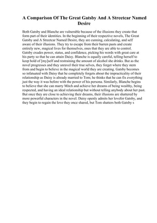 A Comparison Of The Great Gatsby And A Streetcar Named
Desire
Both Gatsby and Blanche are vulnerable because of the illusions they create that
form part of their identities. In the beginning of their respective novels, The Great
Gatsby and A Streetcar Named Desire, they are cunning, calculating, and self
aware of their illusions. They try to escape from their barren pasts and create
entirely new, magical lives for themselves, ones that they are able to control.
Gatsby exudes power, status, and confidence, picking his words with great care at
his party so that he can attain Daisy. Blanche is equally careful, telling herself to
keep hold of [my]self and restraining the amount of alcohol she drinks. But as the
novel progresses and they unravel their true selves, they forget where they stem
from and begin to believe in the magical world they are creating. Gatsby becomes
so infatuated with Daisy that he completely forgets about the impracticality of their
relationship as Daisy is already married to Tom; he thinks that he can fix everything
just the way it was before with the power of his persona. Similarly, Blanche begins
to believe that she can marry Mitch and achieve her dreams of being wealthy, being
respected, and having an ideal relationship but without telling anybody about her past.
But once they are close to achieving their dreams, their illusions are shattered by
more powerful characters in the novel. Daisy openly admits her lovefor Gatsby, and
they begin to regain the love they once shared, but Tom shatters both Gatsby s
 
