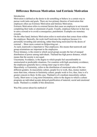 Difference Between Motivation And Extrinsic Motivation
Introduction
Motivation is defined as the desire to do something or behave in a certain way to
pursue work tasks and goals. There are two primary theories of motivation that
employers often use Extrinsic Motivation and Intrinsic Motivation.
Extrinsic Motivation refers to external factors that cause an employee to act towards
completing their tasks or attainment of goals. Usually, employee behavior in that way
to earn a reward or to avoid a consequence; punishment. Examples are monetary
rewards.
On the other hand, Intrinsic Motivation refers to motivation that comes from within
the employee. Basically, the work itself motivates the employee because it is
personally rewarding and satisfying, rather than being motivated for the desire of
external ... Show more content on Helpwriting.net ...
As such, teamwork is important to Thai employees. this means that teamwork and
group orientations are important to the employees.
Power distance, is the extent to which social groups accepts the fact of unequal
distribution of power among individuals. Thailand has high power distance, which
means that the society is not equal.
Uncertainty Avoidance, is the degree to which people feel uncomfortable in
unstructured or predictable situations. For countries with high uncertainty avoidance,
the employees generally have a strong inner urge to strive hard.
Masculinity vs Femininity, refers to the distribution of emotional roles of the two
different genders. In masculinity culture, people live to work, thus, money matters
more than time, whereas in femininity culture, people work to live, thus, time is of a
greater concern to them. In this case, Thailand is of a medium masculinity culture.
Lastly, Short term vs Long term Orientation, refers to the degree to which a culture
programs an individual accepts delayed gratification of material, social and emotional
needs. Thailand is a middle of this dimension.
Was Pok correct about his method of
 