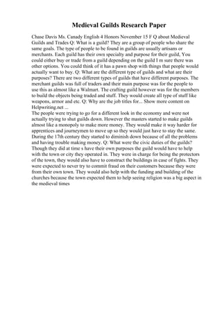 Medieval Guilds Research Paper
Chase Davis Ms. Canady English 4 Honors November 15 F Q about Medieval
Guilds and Trades Q: What is a guild? They are a group of people who share the
same goals. The type of people to be found in guilds are usually artisans or
merchants. Each guild has their own specialty and purpose for their guild, You
could either buy or trade from a guild depending on the guild I m sure there was
other options. You could think of it has a pawn shop with things that people would
actually want to buy. Q: What are the different type of guilds and what are their
purposes? There are two different types of guilds that have different purposes. The
merchant guilds was full of traders and their main purpose was for the people to
use this as almost like a Walmart. The crafting guild however was for the members
to build the objects being traded and stuff. They would create all type of stuff like
weapons, armor and etc. Q: Why are the job titles for... Show more content on
Helpwriting.net ...
The people were trying to go for a different look in the economy and were not
actually trying to shut guilds down. However the masters started to make guilds
almost like a monopoly to make more money. They would make it way harder for
apprentices and journeymen to move up so they would just have to stay the same.
During the 17th century they started to diminish down because of all the problems
and having trouble making money. Q: What were the civic duties of the guilds?
Though they did at time s have their own purposes the guild would have to help
with the town or city they operated in. They were in charge for being the protectors
of the town, they would also have to construct the buildings in case of fights. They
were expected to never try to commit fraud on their customers because they were
from their own town. They would also help with the funding and building of the
churches because the town expected them to help seeing religion was a big aspect in
the medieval times
 