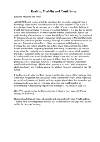 Realism, Modality and Truth Essay
Realism, Modality and Truth
ABSTRACT: Anti realists about the past claim that no one has yet manifested a
knowledge of the truth of tensed instances of the realist schema вЂЎ (s is true В·
there is no evidence for s), instances such as вЂЎ ( Caesar crossed the Rubicon is
true В· there is no evidence for Caesar crossed the Rubicon ). It is true that we cannot
decide specific instances of the realist schema and that, consequently, neither our
understanding of these instances, nor our knowledge of their truth may be constituted
by the recognitional and executive capacities which, according to Michael Dummett s
antirealism, constitute grasp of meaning. Although we cannot decide these issues, we
can meet Dummett s anti realist s ... Show more content on Helpwriting.net ...
I believe that anti realism about the past is false under both construals and I shall
defend realism about the past against them. I obviously take realism to be a modal
thesis about the relation between truth and its recognition, a thesis which says that
the truth of statements in the past tense is independent from the obtaining of the sort
of evidence which we normally rely on to recognize that they are true : testimonies,
reports, documents, memories, and so on. It follows from this that the most
promising way of arguing in its favour is to meet the now familiar Dummettian
manifestability challenge . This is what I propose to do here. I shall address that
challenge directly and conclude, contrary to Michael Dummett s anti realist, that (R)
is true.
I shall begin with a few words of caution regarding the content of the challenge. It is
often taken for granted that anti realism of the Dummettian variety, either negatively
or conditionally construed, is inferred from the provisional claim that no one has yet
managed to show, or has yet even made clear, how one could manifest an
understanding of the meaning of particular instances of (R), instances such as :
(1) вЂЎ ( Caesar crossed the Rubicon is true В· there is no evidence for Caesar
crossed the Rubicon ).
Dummett and other advocates of semantic anti realism like Crispin Wright and Neil
Tennant, have indeed repeatedly insisted that the anti realist s challenge must be met
within the theory of meaning,
 