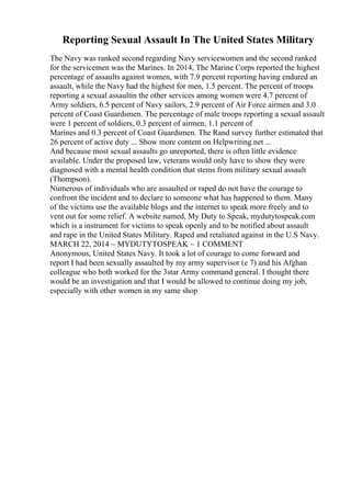 Reporting Sexual Assault In The United States Military
The Navy was ranked second regarding Navy servicewomen and the second ranked
for the servicemen was the Marines. In 2014, The Marine Corps reported the highest
percentage of assaults against women, with 7.9 percent reporting having endured an
assault, while the Navy had the highest for men, 1.5 percent. The percent of troops
reporting a sexual assaultin the other services among women were 4.7 percent of
Army soldiers, 6.5 percent of Navy sailors, 2.9 percent of Air Force airmen and 3.0
percent of Coast Guardsmen. The percentage of male troops reporting a sexual assault
were 1 percent of soldiers, 0.3 percent of airmen, 1.1 percent of
Marines and 0.3 percent of Coast Guardsmen. The Rand survey further estimated that
26 percent of active duty ... Show more content on Helpwriting.net ...
And because most sexual assaults go unreported, there is often little evidence
available. Under the proposed law, veterans would only have to show they were
diagnosed with a mental health condition that stems from military sexual assault
(Thompson).
Numerous of individuals who are assaulted or raped do not have the courage to
confront the incident and to declare to someone what has happened to them. Many
of the victims use the available blogs and the internet to speak more freely and to
vent out for some relief. A website named, My Duty to Speak, mydutytospeak.com
which is a instrument for victims to speak openly and to be notified about assault
and rape in the United States Military. Raped and retaliated against in the U.S Navy.
MARCH 22, 2014 ~ MYDUTYTOSPEAK ~ 1 COMMENT
Anonymous, United States Navy. It took a lot of courage to come forward and
report I had been sexually assaulted by my army supervisor (e 7) and his Afghan
colleague who both worked for the 3star Army command general. I thought there
would be an investigation and that I would be allowed to continue doing my job,
especially with other women in my same shop
 