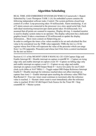 Algorithm Scheduling
REAL TIME AND EMBEDDED SYSTEMS [ECWM611] Coursework 1: Report
Submitted by: Louis Thompson TASK 1 (A) An embedded system contains the
following independent software tasks: Control: The system performs closed loop
control of a robot. Loop processing takes 10 milliseconds. Alarm monitoring: A set
of 5 alarm sensors are connected to the processor via a slow speed serial link. Each
individual monitoring transaction (per alarm point) takes 10 milliseconds. It is
assumed that all points are scanned in sequence. Display driving: A standard monitor
is used to display system status to an operator. The display subsystem has a dedicated
graphics board. It takes a maximum of 20 milliseconds to update the display
information.... Show more content on Helpwriting.net ...
In order to configure the timer a few values needed to be set and calculated the first
value to be considered was the TMR value (appendix TMR) the tmr is a 16 bit
register whose first 8 bits will represent the value of the prescaler which can range
from 1 to 256 (appendix: Prescaler) and whose last 8 bits form a control mechanism
for the tmr see below /
**************************************************************************
Section 6.3.11 of the MC68307 USER S MANUAL CE1 CE0 Capture Edge and
Enable Interrupt 00 = Disable interrupt on capture eventвЂЁ 01 = Capture on rising
edge only and enable interrupt on capture event 10 = Capture on falling edge only
and enable interrupt on capture event 11 = Capture on any edge and enable
interrupt on capture event OM Output Mode 0 = Active low pulse for one CLKO
clock cycle (60ns at 16.67 MHz) 1 = Toggle output ORI Output Reference Interrupt
Enable 0 = Disable interrupt for reference reached (does not affect interrupt on
capture func tion) 1 = Enable interrupt upon reaching the reference value FRR Free
Run/Restart 0 = Free run: timer count continues to increment after the reference
value is reached. 1 = Restart: timer count is reset immediately after the reference
value is reached. ICLK1 ICLK0 Input Clock Source for the Timer 00 = Stop
countвЂЁ 01 = Master system
 