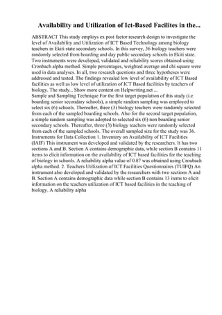 Availability and Utilization of Ict-Based Facilites in the...
ABSTRACT This study employs ex post factor research design to investigate the
level of Availability and Utilization of ICT Based Technology among biology
teachers in Ekiti state secondary schools. In this survey, 36 biology teachers were
randomly selected from boarding and day public secondary schools in Ekiti state.
Two instruments were developed, validated and reliability scores obtained using
Cronbach alpha method. Simple percentages, weighted average and chi square were
used in data analyses. In all, two research questions and three hypotheses were
addressed and tested. The findings revealed low level of availability of ICT Based
facilities as well as low level of utilization of ICT Based facilities by teachers of
biology. The study... Show more content on Helpwriting.net ...
Sample and Sampling Technique For the first target population of this study (i.e
boarding senior secondary schools), a simple random sampling was employed to
select six (6) schools. Thereafter, three (3) biology teachers were randomly selected
from each of the sampled boarding schools. Also for the second target population,
a simple random sampling was adopted to selected six (6) non boarding senior
secondary schools. Thereafter, three (3) biology teachers were randomly selected
from each of the sampled schools. The overall sampled size for the study was 36.
Instruments for Data Collection 1. Inventory on Availability of ICT Facilities
(IAIF) This instrument was developed and validated by the researchers. It has two
sections A and B. Section A contains demographic data, while section B contains 11
items to elicit information on the availability of ICT based facilities for the teaching
of biology in schools. A reliability alpha value of 0.87 was obtained using Croubach
alpha method. 2. Teachers Utilization of ICT Facilities Questionnaires (TUIFQ) An
instrument also developed and validated by the researchers with two sections A and
B. Section A contains demographic data while section B contains 13 items to elicit
information on the teachers utilization of ICT based facilities in the teaching of
biology. A reliability alpha
 