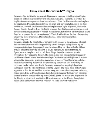 Essay about DescartesвЂ™ Cogito
Descartes Cogito It is the purpose of this essay to examine both Descartes Cogito
argument and his skepticism towards small and universal elements, as well as the
implications these arguments have on each other. First, I will summarize and explain
the skepticism Descartes brings to bear on small and universal elements in his first
meditation. Second, I will summarize and explain the Cogito argument, Descartes
famous I think, therefore I am (it should be noted that this famous implication is not
actually something ever said or written by Descartes, but instead, an implication taken
from his argument for his own existence). Third, I will critique the line of reasoning
underlying these arguments. Descartes attacks... Show more content on
Helpwriting.net ...
Descartes attacks the possibility of certainty with regards to the existence of small
and universal elements with the possibility of our thoughts being altered by an
omnipotent deceiver. In paragraph nine, he states, How do I know that he did not
bring it about that there be no Earth at all, no heavens, no extended thing, no
figure, no size, no place, and yet all these things should seem to me to exist
precisely as they appear to do now. His point is that this omnipotent evil deceiver
could create in our minds an understanding of mathematics and logic that is at odds
with reality, causing us to construe everything wrongly. Thus Descartes ends this
final and devastating doubt with the preliminary conclusion that everything he
perceives can be called into doubt. Descartes answers his seemingly hopeless
skepticism from the first meditation with the Cogito. The basic point of his Cogito
argument is that for me to either perceive awry, or even to doubt my own existence,
I must exist. It is, as Descartes says, I am, I exist is necessarily true every time it is
uttered by me or conceived in my mind (Med2, par3). He makes two arguments for
the Cogito in his second meditation. Descartes arrives at the Cogito through the
notion of an omnipotent deceiver actually. He starts to question his own
 