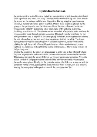 Psychodrama Session
the protagonist is invited to move out of his own position or role into the significant
other s position and enact that role) The session is often broken up into three phases
the warm up, the action, and the post discussion. During a typical psychodrama
session, a number of clients gather together. One of these clients is chosen by the
group as the protagonist, and the director calls on the other clients to assist the
protagonist s either by portraying other characters, or by utilizing mirroring,
doubling, or role reversal. The clients act out a number of scenes in order to allow the
protagonist to work through certain scenarios. This is obviously beneficial for the
protagonist but also is helpful to the other group members, allowing them to assume
the role of another person and apply that experience to their own life. The focus
during the session is on the acting out of different scenarios, rather than simply
talking through them. All of the different elements of the session (stage, props,
lighting, etc.) are used to heighten the reality of the scene.... Show more content on
Helpwriting.net ...
During the warm up, the actors are encouraged to enter into a state of mind where
they can be present in and aware of the current moment and are free to be creative.
This is done through the use of different ice breaker games and activities. Next, the
action section of the psychodrama session is the time in which the actual scenes
themselves take place. Finally, in the post discussion, the different actors are able to
comment on the action, coming from their personal point of view, not as a critique,
sharing their empathy and experiences with the protagonist of the
 