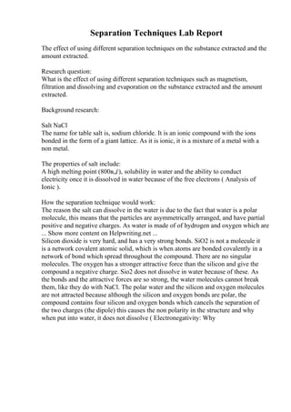 Separation Techniques Lab Report
The effect of using different separation techniques on the substance extracted and the
amount extracted.
Research question:
What is the effect of using different separation techniques such as magnetism,
filtration and dissolving and evaporation on the substance extracted and the amount
extracted.
Background research:
Salt NaCl
The name for table salt is, sodium chloride. It is an ionic compound with the ions
bonded in the form of a giant lattice. As it is ionic, it is a mixture of a metal with a
non metal.
The properties of salt include:
A high melting point (800в„ѓ), solubility in water and the ability to conduct
electricity once it is dissolved in water because of the free electrons ( Analysis of
Ionic ).
How the separation technique would work:
The reason the salt can dissolve in the water is due to the fact that water is a polar
molecule, this means that the particles are asymmetrically arranged, and have partial
positive and negative charges. As water is made of of hydrogen and oxygen which are
... Show more content on Helpwriting.net ...
Silicon dioxide is very hard, and has a very strong bonds. SiO2 is not a molecule it
is a network covalent atomic solid, which is when atoms are bonded covalently in a
network of bond which spread throughout the compound. There are no singular
molecules. The oxygen has a stronger attractive force than the silicon and give the
compound a negative charge. Sio2 does not dissolve in water because of these. As
the bonds and the attractive forces are so strong, the water molecules cannot break
them, like they do with NaCl. The polar water and the silicon and oxygen molecules
are not attracted because although the silicon and oxygen bonds are polar, the
compound contains four silicon and oxygen bonds which cancels the separation of
the two charges (the dipole) this causes the non polarity in the structure and why
when put into water, it does not dissolve ( Electronegativity: Why
 