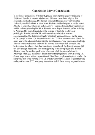 Concussion Movie Concussion
In the movie concussion, Will Smith, plays a character that goes by the name of
Dr.Bennet Omalu. A man of wisdom and faith that came from Nigeria that
obtained a medical degree. Dr. Bennett completed his residency in Columbia
University medical school in New York. He has a medical degree in public health.
Also he is a satisfied physician and executive. His main focus is Nuero pathology
and he s also completing his NBA. He even has a degree in music before arriving
to America. His overall specialty is the science of death he is a forensic
pathologist that discovered CTE, which stands for chronic traumatic
encephalopathy. The Pittsburgh Steeler s football team doctor goes by the name
of Dr. Joseph Maroon. Dr. Joseph is aware that CTE has been the cause of this for
many years. He refuses to bring it to the light because of how much America looks
forward to football season and with the income that comes with the sport. He
believes that the players that died can simply be replaced. Dr. Joseph Maroon did
not care enough because he saw this happening to his own players and did not
think to come forward to speak upon it because of all the money behind it.
Pittsburgh spent 233 millions of dollars to build there glorious sport. Leaving Dr.
Omalu to go to war with a corporation of 20 million people craving their product the
same way they were craving food. Dr. Omalu wanted Dr. Maroon to come forward
and speak because CTE was going to continue to kill these young players that was
 