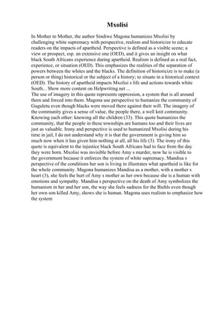 Mxolisi
In Mother to Mother, the author Sindiwe Magona humanizes Mxolisi by
challenging white supremacy with perspective, realism and historicize to educate
readers on the impacts of apartheid. Perspective is defined as a visible scene; a
view or prospect, esp. an extensive one (OED), and it gives an insight on what
black South Africans experience during apartheid. Realism is defined as a real fact,
experience, or situation (OED). This emphasizes the realities of the separation of
powers between the whites and the blacks. The definition of historicize is to make (a
person or thing) historical or the subject of a history; to situate in a historical context
(OED). The history of apartheid impacts Mxolisi s life and actions towards white
South... Show more content on Helpwriting.net ...
The use of imagery in this quote represents oppression, a system that is all around
them and forced into them. Magona use perspective to humanize the community of
Guguletu even though blacks were moved there against their will. The imagery of
the community gives a sense of value, the people there, a well knit community.
Knowing each other: knowing all the children (33). This quote humanizes the
community, that the people in these townships are humans too and their lives are
just as valuable. Irony and perspective is used to humanized Mxolisi during his
time in jail, I do not understand why it is that the government is giving him so
much now when it has given him nothing at all, all his life (3). The irony of this
quote is equivalent to the injustice black South Africans had to face from the day
they were born. Mxolisi was invisible before Amy s murder, now he is visible to
the government because it enforces the system of white supremacy. Mandisa s
perspective of the conditions her son is living in illustrates what apartheid is like for
the whole community. Magona humanizes Mandisa as a mother, with a mother s
heart (3), she feels the hurt of Amy s mother as her own because she is a human with
emotions and sympathy. Mandisa s perspective on the death of Amy symbolizes the
humanism in her and her son, the way she feels sadness for the Biehls even though
her own son killed Amy, shows she is human. Magona uses realism to emphasize how
the system
 