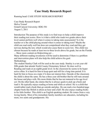 Case Study Research Report
Running head: CASE STUDY RESEARCH REPORT
Case Study Research Report
Melva Yousaf
Grand Canyon University: RDG 581
August 3, 2011
Introduction The purpose of this study is to find ways to help a child improve
their reading test scores. How is it that a child who reads two grades above their
level cannot perform well when it comes to taking state assessments? Is it the
teacher or is the child playing around when it comes to taking tests? Maybe the
child can read really well but does not comprehend what they read and they get
nervous during the test, which would also cause them to score low. This child was
chosen because he reads at least two to three levels above his grade, but on the Florida
... Show more content on Helpwriting.net ...
Many different reading inventories will be used to determine if there is a problem
and intervention plans will also help the child achieve his goal.
Methodology
The student Stanley Clark will be used as the case study. Stanley is a ten year old
fifth grader that attends North County Elementary School. He does well in
Reading and reads at an eighth grade level. In the classroom he seems to be hyper
active often. It is hard for him to keep quiet and still for a long time period. It is
hard for him to focus on a topic if it does not interest him. Outside of the classroom
the child is about the same. He has a three year old brother that he still runs around
the house and plays with. His mom thinks that he has not matured to his age level
yet. On the other hand, she claims that he is always quick to pick up a book and
read it. He typically enjoys reading at home and while at school. He is a child that
would rather read a book than go outside and play. He can read a two hundred page
chapter book like Shiloh in about an hour and a half. He also enjoys reading books
to his little brother. This child is an English speaking student. He comes from a very
loving family. Most of his immediate family members are educators, including his
mom, two aunts and grandparents. His
 