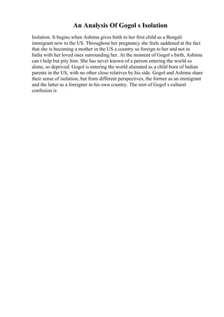 An Analysis Of Gogol s Isolation
Isolation. It begins when Ashima gives birth to her first child as a Bengali
immigrant new to the US. Throughout her pregnancy she feels saddened at the fact
that she is becoming a mother in the US a country so foreign to her and not in
India with her loved ones surrounding her. At the moment of Gogol s birth, Ashima
can t help but pity him. She has never known of a person entering the world so
alone, so deprived. Gogol is entering the world alienated as a child born of Indian
parents in the US, with no other close relatives by his side. Gogol and Ashima share
their sense of isolation, but from different perspectives, the former as an immigrant
and the latter as a foreigner in his own country. The root of Gogol s cultural
confusion is
 