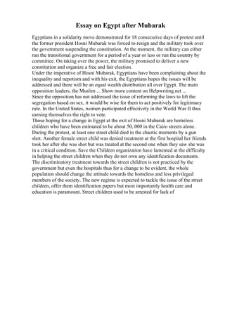 Essay on Egypt after Mubarak
Egyptians in a solidarity move demonstrated for 18 consecutive days of protest until
the former president Hosni Mubarak was forced to resign and the military took over
the government suspending the constitution. At the moment, the military can either
run the transitional government for a period of a year or less or run the country by
committee. On taking over the power, the military promised to deliver a new
constitution and organize a free and fair election.
Under the imperative of Hosni Mubarak, Egyptians have been complaining about the
inequality and nepotism and with his exit, the Egyptians hopes the issues will be
addressed and there will be an equal wealth distribution all over Egypt. The main
opposition leaders, the Muslim ... Show more content on Helpwriting.net ...
Since the opposition has not addressed the issue of reforming the laws to lift the
segregation based on sex, it would be wise for them to act positively for legitimacy
rule. In the United States, women participated effectively in the World War II thus
earning themselves the right to vote.
Those hoping for a change in Egypt at the exit of Hosni Mubarak are homeless
children who have been estimated to be about 50, 000 in the Cairo streets alone.
During the protest, at least one street child died in the chaotic moments by a gun
shot. Another female street child was denied treatment at the first hospital her friends
took her after she was shot but was treated at the second one when they saw she was
in a critical condition. Save the Children organization have lamented at the difficulty
in helping the street children when they do not own any identification documents.
The discriminatory treatment towards the street children is not practiced by the
government but even the hospitals thus for a change to be evident, the whole
population should change the attitude towards the homeless and less privileged
members of the society. The new regime is expected to tackle the issue of the street
children, offer them identification papers but most importantly health care and
education is paramount. Street children used to be arrested for lack of
 