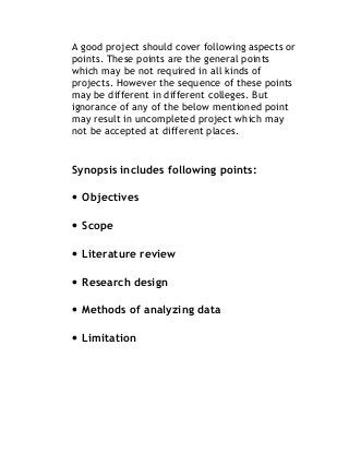 A good project should cover following aspects or
points. These points are the general points
which may be not required in all kinds of
projects. However the sequence of these points
may be different in different colleges. But
ignorance of any of the below mentioned point
may result in uncompleted project which may
not be accepted at different places.
Synopsis includes following points:
• Objectives
• Scope
• Literature review
• Research design
• Methods of analyzing data
• Limitation
 