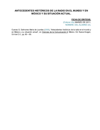 ANTECEDENTES HISTÓRICOS DE LA RADIO EN EL MUNDO Y EN
MÉXICO Y SU SITUACIÓN ACTUAL.
FICHA DE SÍNTESIS.
(Colocar dïa) MARZO DE 2011.
NOMBRE DEL ALUMNO (A).
Cuevas G. Salmones María de Lourdes (2008), “Antecedentes históricos de la radio en el mundo y
en México y su situación actual”, en Ciencias de la Comunicación II, México. Ed. Nueva Imagen,
S.A de C.V., pp. 80 – 90.
 