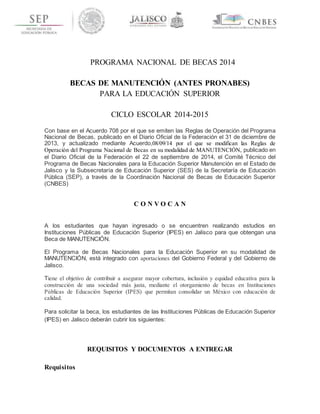 PROGRAMA NACIONAL DE BECAS 2014 
BECAS DE MANUTENCIÓN (ANTES PRONABES) 
PARA LA EDUCACIÓN SUPERIOR 
CICLO ESCOLAR 2014-2015 
Con base en el Acuerdo 708 por el que se emiten las Reglas de Operación del Programa 
Nacional de Becas, publicado en el Diario Oficial de la Federación el 31 de diciembre de 
2013, y actualizado mediante Acuerdo,08/09/14 por el que se modifican las Reglas de 
Operación del Programa Nacional de Becas en su modalidad de MANUTENCIÓN, publicado en 
el Diario Oficial de la Federación el 22 de septiembre de 2014, el Comité Técnico del 
Programa de Becas Nacionales para la Educación Superior Manutención en el Estado de 
Jalisco y la Subsecretaría de Educación Superior (SES) de la Secretaría de Educación 
Pública (SEP), a través de la Coordinación Nacional de Becas de Educación Superior 
(CNBES) 
C O N V O C A N 
A los estudiantes que hayan ingresado o se encuentren realizando estudios en 
Instituciones Públicas de Educación Superior (IPES) en Jalisco para que obtengan una 
Beca de MANUTENCIÓN. 
El Programa de Becas Nacionales para la Educación Superior en su modalidad de 
MANUTENCIÓN, está integrado con aportaciones del Gobierno Federal y del Gobierno de 
Jalisco. 
Tiene el objetivo de contribuir a asegurar mayor cobertura, inclusión y equidad educativa para la 
construcción de una sociedad más justa, mediante el otorgamiento de becas en Instituciones 
Públicas de Educación Superior (IPES) que permitan consolidar un México con educación de 
calidad. 
Para solicitar la beca, los estudiantes de las Instituciones Públicas de Educación Superior 
(IPES) en Jalisco deberán cubrir los siguientes: 
REQUISITOS Y DOCUMENTOS A ENTREGAR 
Requisitos 
 