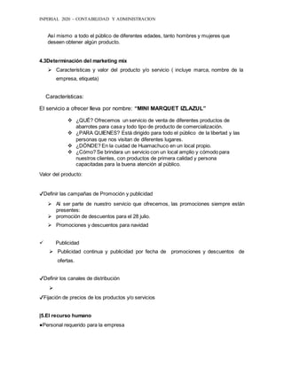 INPERIAL 2020 – CONTABILIDAD Y ADMINISTRACION
Así mismo a todo el público de diferentes edades, tanto hombres y mujeres que
deseen obtener algún producto.
4.3Determinación del marketing mix
 Características y valor del producto y/o servicio ( incluye marca, nombre de la
empresa, etiqueta)
Características:
El servicio a ofrecer lleva por nombre: “MINI MARQUET IZLAZUL”
 ¿QUÉ? Ofrecemos un servicio de venta de diferentes productos de
abarrotes para casa y todo tipo de producto de comercialización.
 ¿PARA QUIENES? Está dirigido para todo el público de la libertad y las
personas que nos visitan de diferentes lugares.
 ¿DÓNDE? En la cuidad de Huamachuco en un local propio.
 ¿Cómo? Se brindara un servicio con un local amplio y cómodo para
nuestros clientes, con productos de primera calidad y persona
capacitadas para la buena atención al público.
Valor del producto:
✔Definir las campañas de Promoción y publicidad
 Al ser parte de nuestro servicio que ofrecemos, las promociones siempre están
presentes:
 promoción de descuentos para el 28 julio.
 Promociones y descuentos para navidad
 Publicidad
 Publicidad continua y publicidad por fecha de promociones y descuentos de
ofertas.
✔Definir los canales de distribución

✔Fijación de precios de los productos y/o servicios
|5.El recurso humano
●Personal requerido para la empresa
 